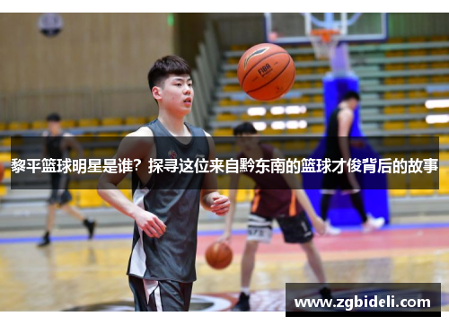 黎平篮球明星是谁？探寻这位来自黔东南的篮球才俊背后的故事